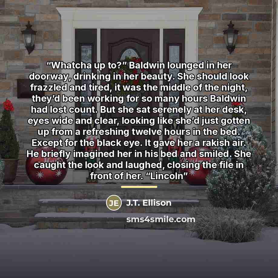 “Whatcha up to?” Baldwin lounged in her doorway, drinking in her beauty. She should look frazzled and tired, it was the middle of the night, they’d been working for so many hours Baldwin had lost count. But she sat serenely at her desk, eyes wide and clear, looking like she’d just gotten up from a…” quote by J.T. Ellison