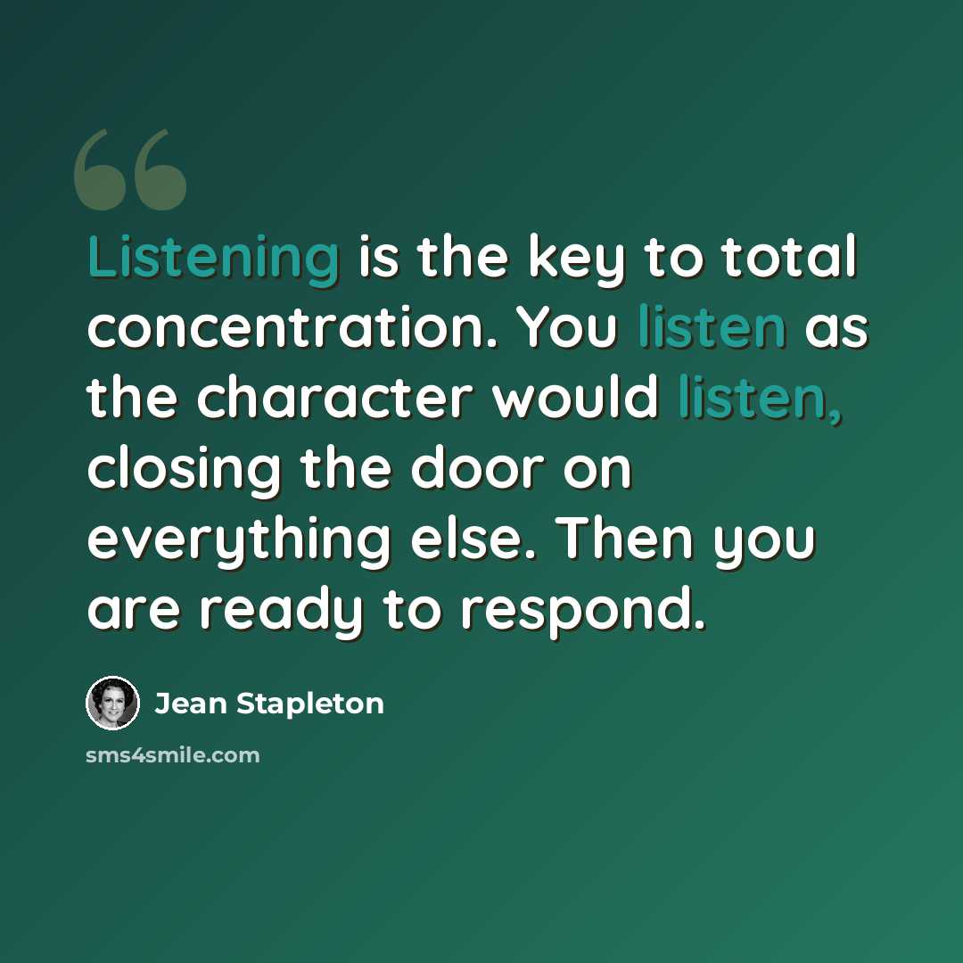“Listening is the key to total concentration. You listen as the character would listen, closing the door on everything else. Then you are ready to respond.” quote by Jean Stapleton