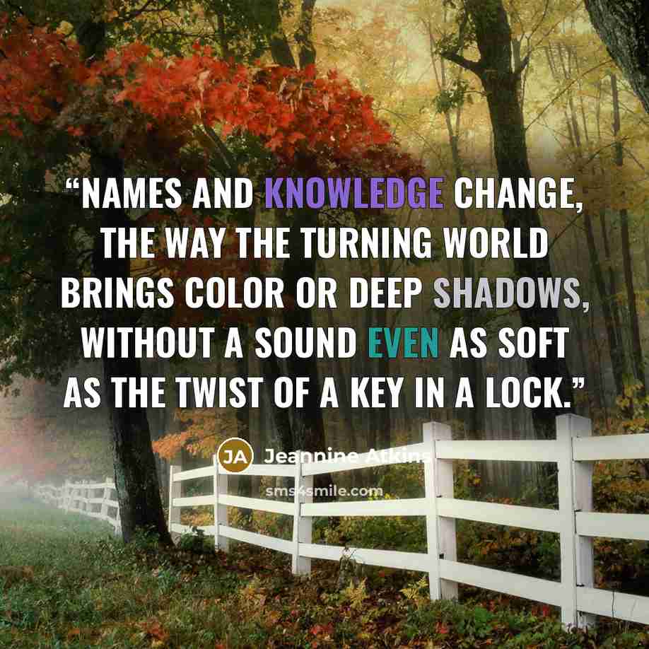 “Names and knowledge change, the way the turning world brings color or deep shadows, without a sound even as soft as the twist of a key in a lock.” quote by Jeannine Atkins