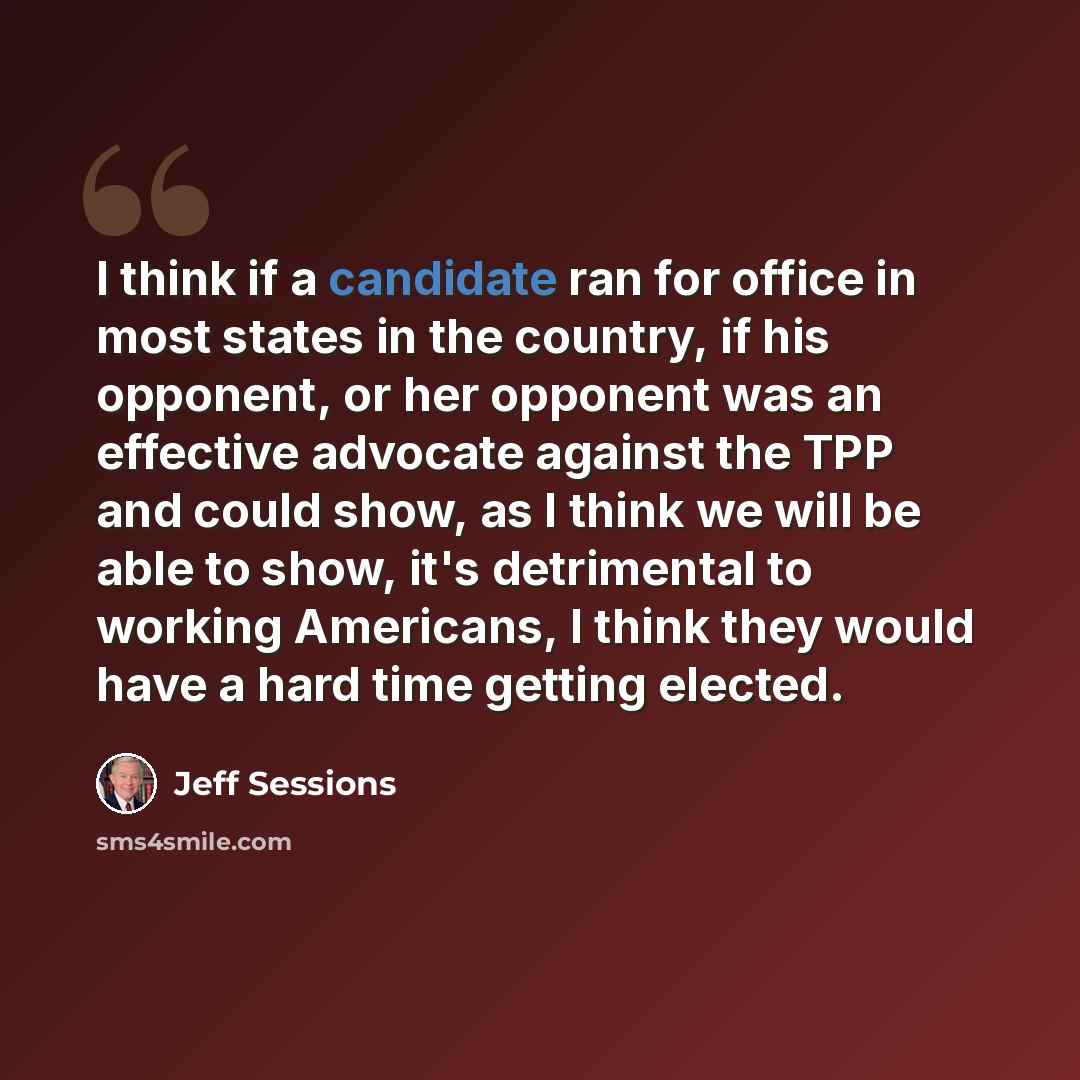 “I think if a candidate ran for office in most states in the country, if his opponent, or her opponent was an effective advocate against the TPP and could show, as I think we will be able to show, it's detrimental to working Americans, I think they would have a hard time getting elected.” quote by Jeff Sessions