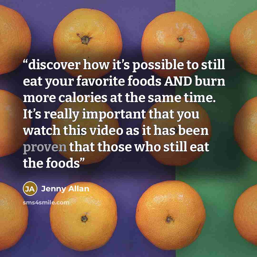 “discover how it’s possible to still eat your favorite foods AND burn more calories at the same time. It’s really important that you watch this video as it has been proven that those who still eat the foods” quote by Jenny Allan