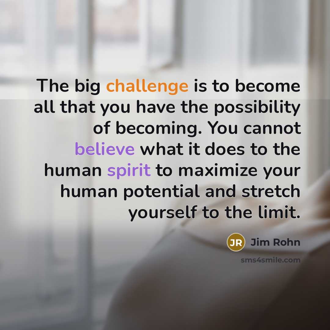 “The big challenge is to become all that you have the possibility of becoming. You cannot believe what it does to the human spirit to maximize your human potential and stretch yourself to the limit.” quote by Jim Rohn