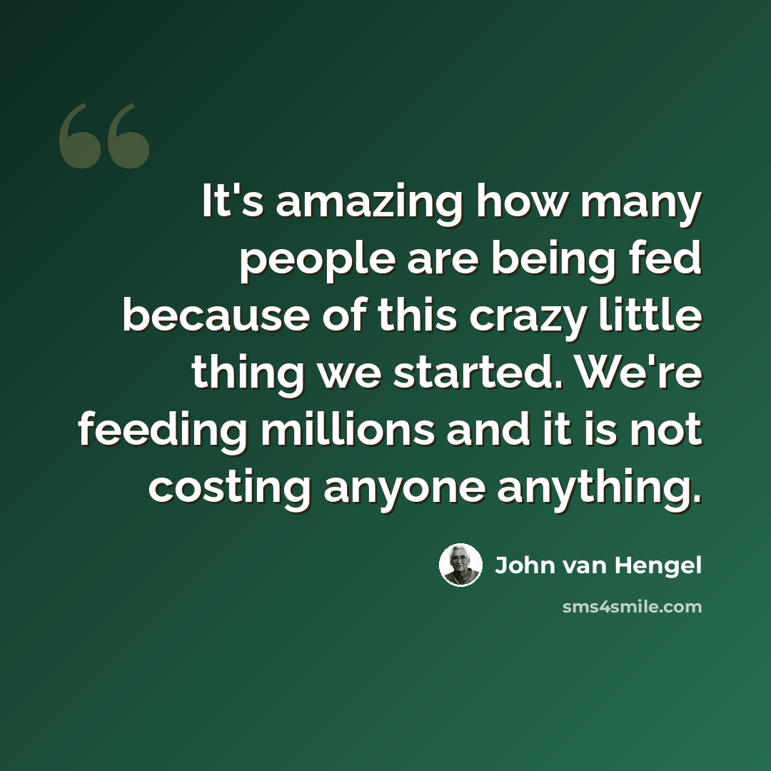 “It's amazing how many people are being fed because of this crazy little thing we started. We're feeding millions and it is not costing anyone anything.” quote by John van Hengel