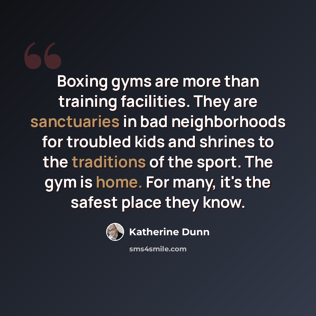 “Boxing gyms are more than training facilities. They are sanctuaries in bad neighborhoods for troubled kids and shrines to the traditions of the sport. The gym is home. For many, it's the safest place they know.” quote by Katherine Dunn