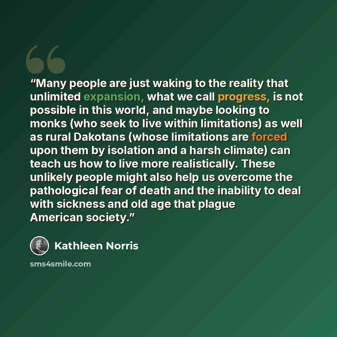 “Many people are just waking to the reality that unlimited expansion, what we call progress, is not possible in this world, and maybe looking to monks (who seek to live within limitations) as well as rural Dakotans (whose limitations are forced upon them by isolation and a harsh climate) can teach…” quote by Kathleen Norris