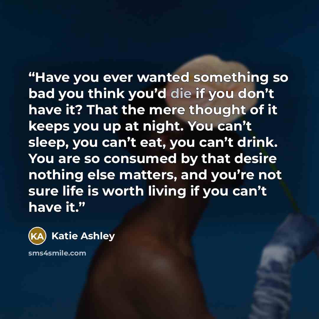 “Have you ever wanted something so bad you think you’d die if you don’t have it? That the mere thought of it keeps you up at night. You can’t sleep, you can’t eat, you can’t drink. You are so consumed by that desire nothing else matters, and you’re not sure life is worth living if you can’t have it.” quote by Katie Ashley