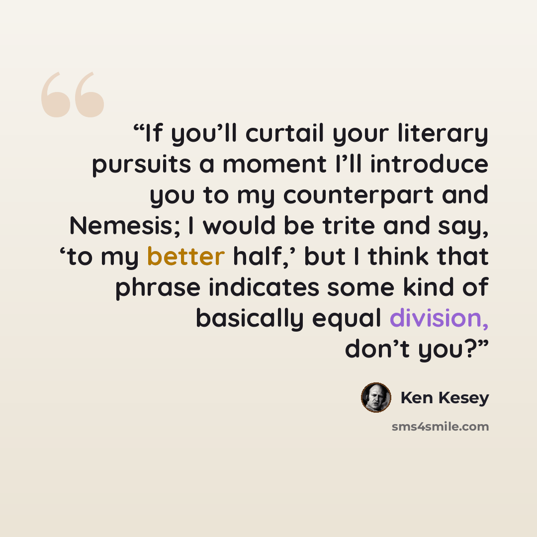 “If you’ll curtail your literary pursuits a moment I’ll introduce you to my counterpart and Nemesis; I would be trite and say, ‘to my better half,’ but I think that phrase indicates some kind of basically equal division, don’t you?” quote by Ken Kesey