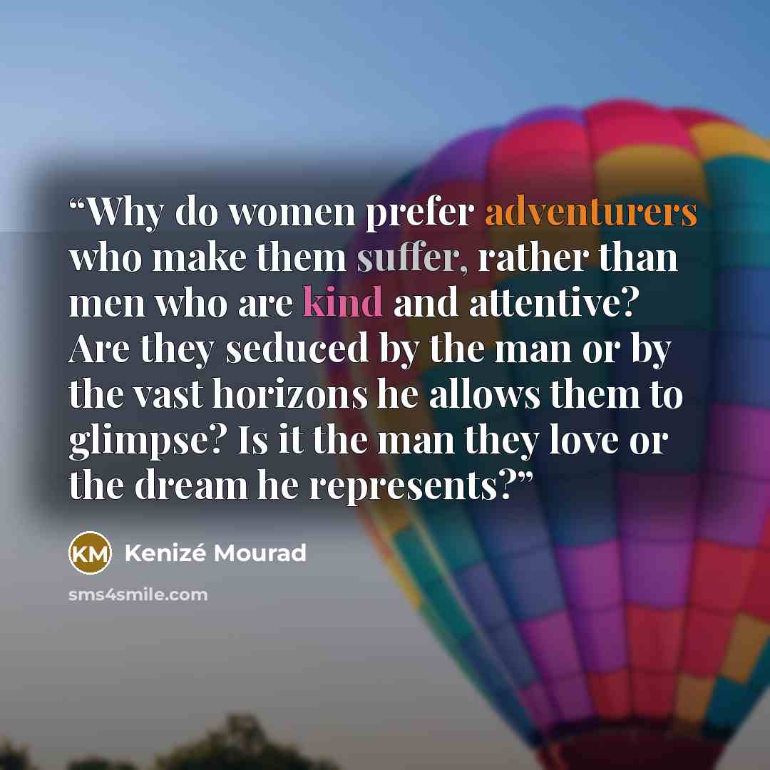“Why do women prefer adventurers who make them suffer, rather than men who are kind and attentive? Are they seduced by the man or by the vast horizons he allows them to glimpse? Is it the man they love or the dream he represents?” quote by Kenizé Mourad