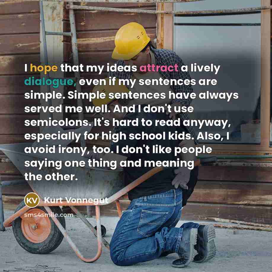 “I hope that my ideas attract a lively dialogue, even if my sentences are simple. Simple sentences have always served me well. And I don't use semicolons. It's hard to read anyway, especially for high school kids. Also, I avoid irony, too. I don't like people saying one thing and meaning the other.” quote by Kurt Vonnegut