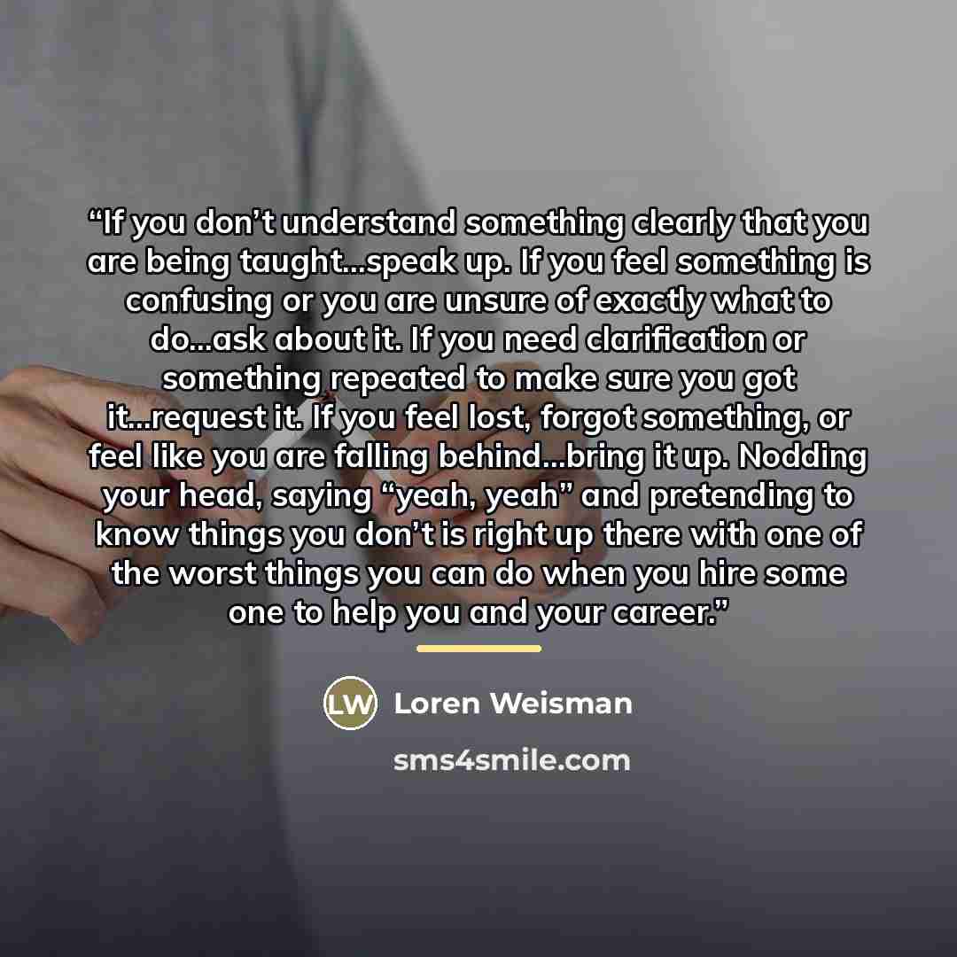 “If you don’t understand something clearly that you are being taught…speak up. If you feel something is confusing or you are unsure of exactly what to do…ask about it. If you need clarification or something repeated to make sure you got it…request it. If you feel lost, forgot something, or feel…” quote by Loren Weisman