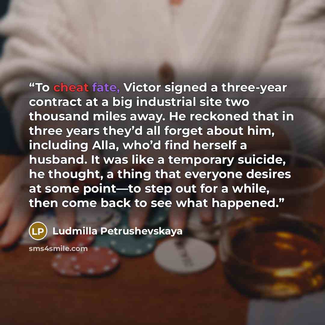 “To cheat fate, Victor signed a three-year contract at a big industrial site two thousand miles away. He reckoned that in three years they’d all forget about him, including Alla, who’d find herself a husband. It was like a temporary suicide, he thought, a thing that everyone desires at some…” quote by Ludmilla Petrushevskaya