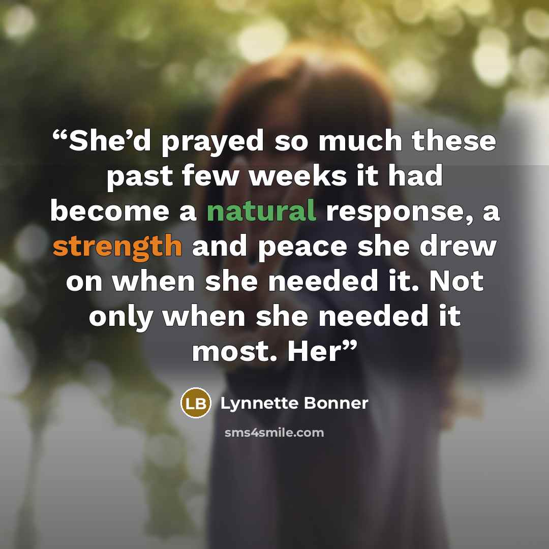 “She’d prayed so much these past few weeks it had become a natural response, a strength and peace she drew on when she needed it. Not only when she needed it most. Her” quote by Lynnette Bonner