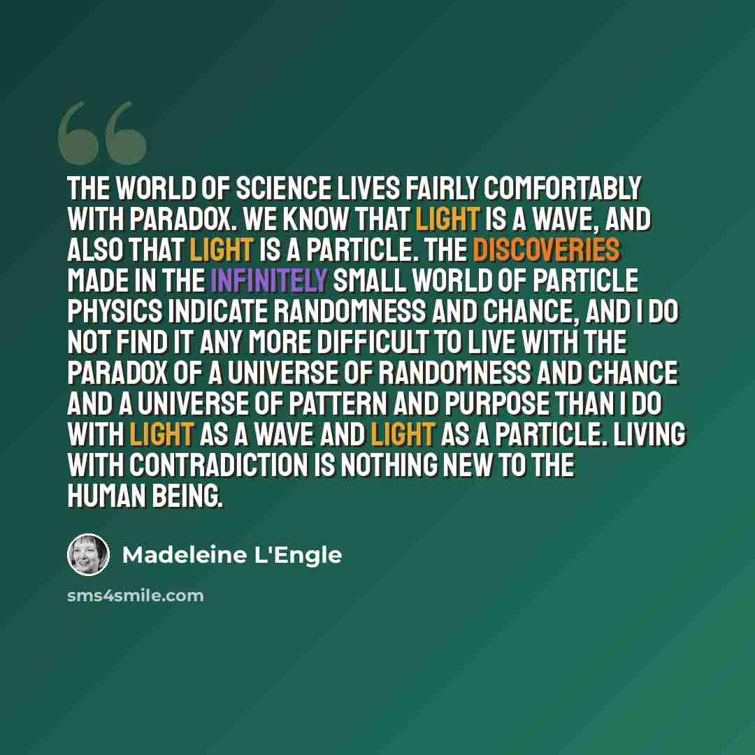 “The world of science lives fairly comfortably with paradox. We know that light is a wave, and also that light is a particle. The discoveries made in the infinitely small world of particle physics indicate randomness and chance, and I do not find it any more difficult to live with the paradox of a…” quote by Madeleine L'Engle
