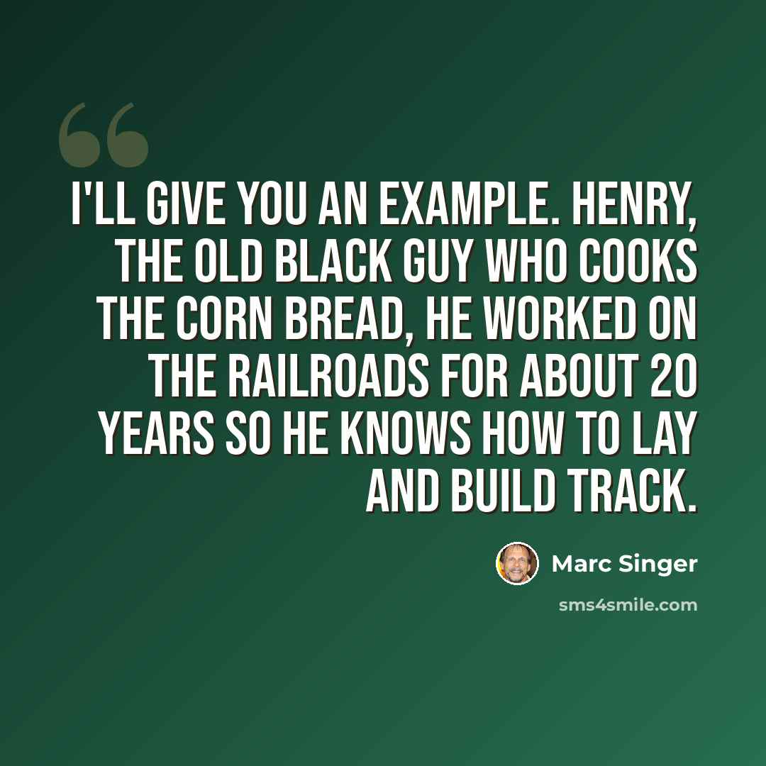 “I'll give you an example. Henry, the old black guy who cooks the corn bread, he worked on the railroads for about 20 years so he knows how to lay and build track.” quote by Marc Singer