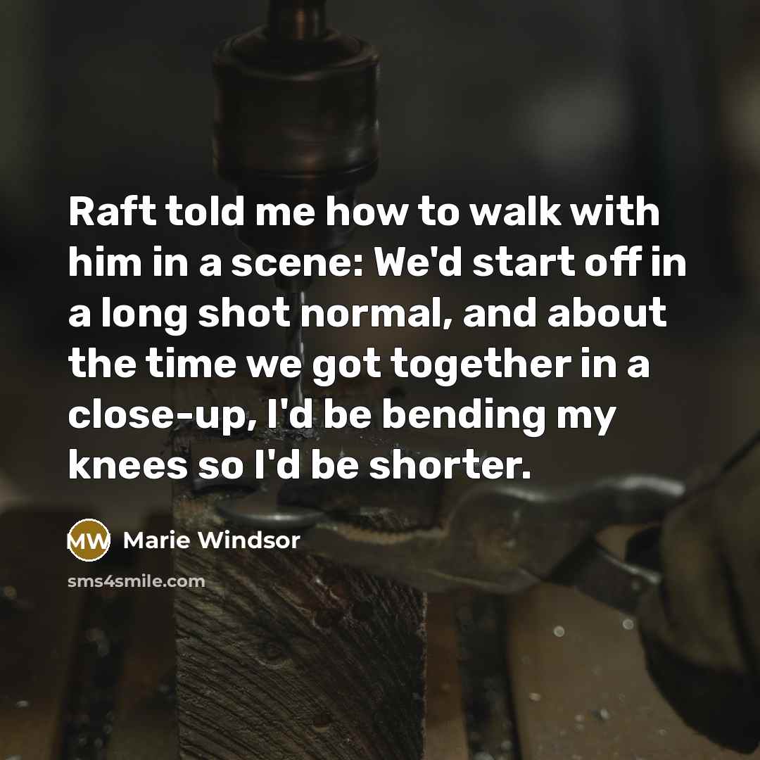 “Raft told me how to walk with him in a scene: We'd start off in a long shot normal, and about the time we got together in a close-up, I'd be bending my knees so I'd be shorter.” quote by Marie Windsor