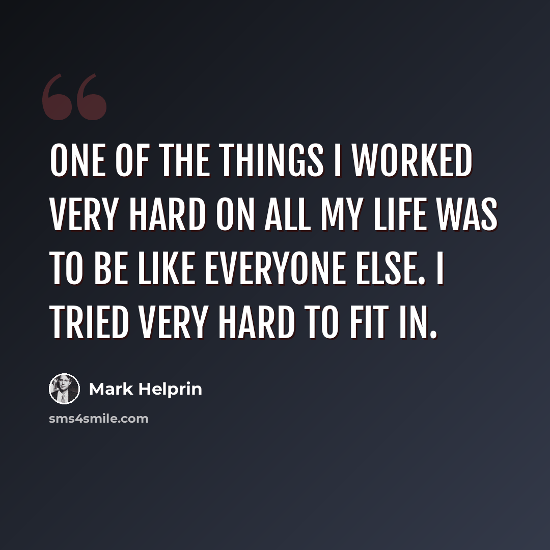 “One of the things I worked very hard on all my life was to be like everyone else. I tried very hard to fit in.” quote by Mark Helprin