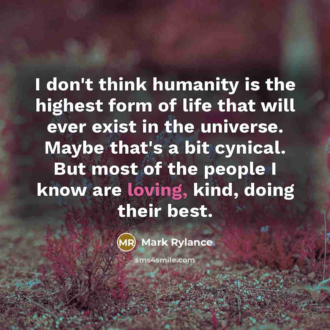 “I don't think humanity is the highest form of life that will ever exist in the universe. Maybe that's a bit cynical. But most of the people I know are loving, kind, doing their best.” quote by Mark Rylance