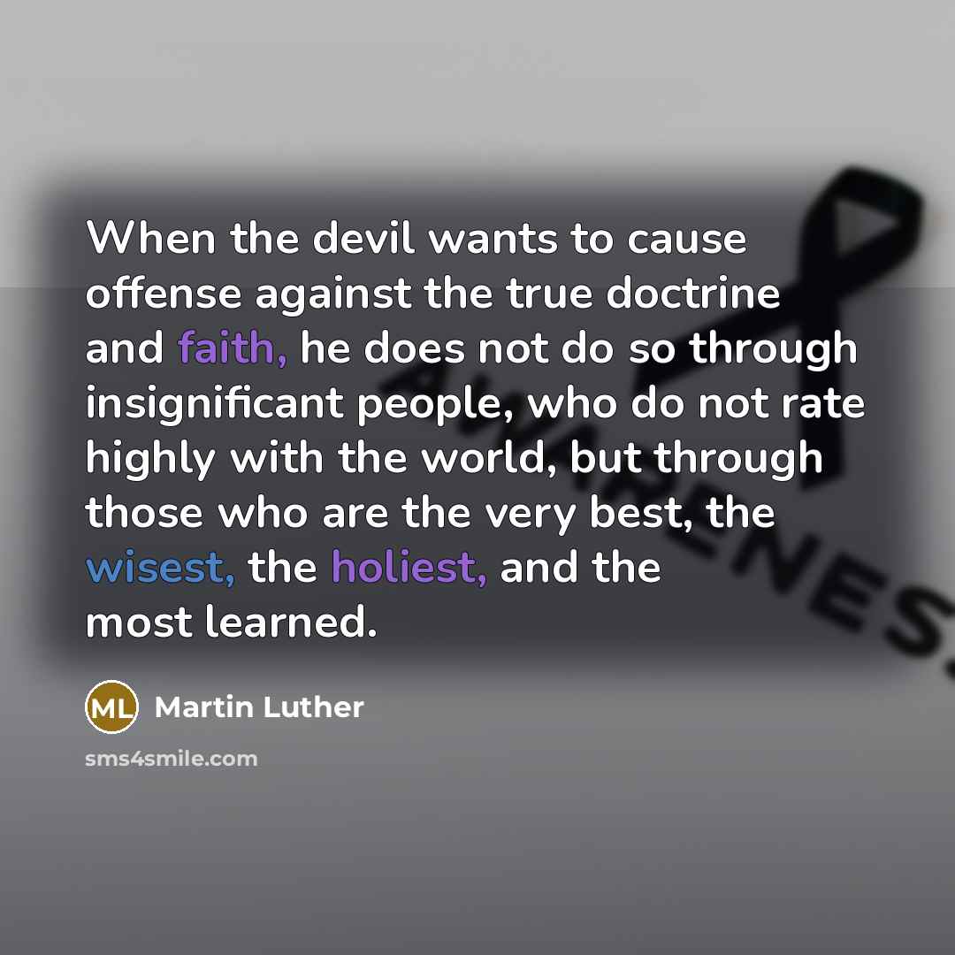 “When the devil wants to cause offense against the true doctrine and faith, he does not do so through insignificant people, who do not rate highly with the world, but through those who are the very best, the wisest, the holiest, and the most learned.” quote by Martin Luther