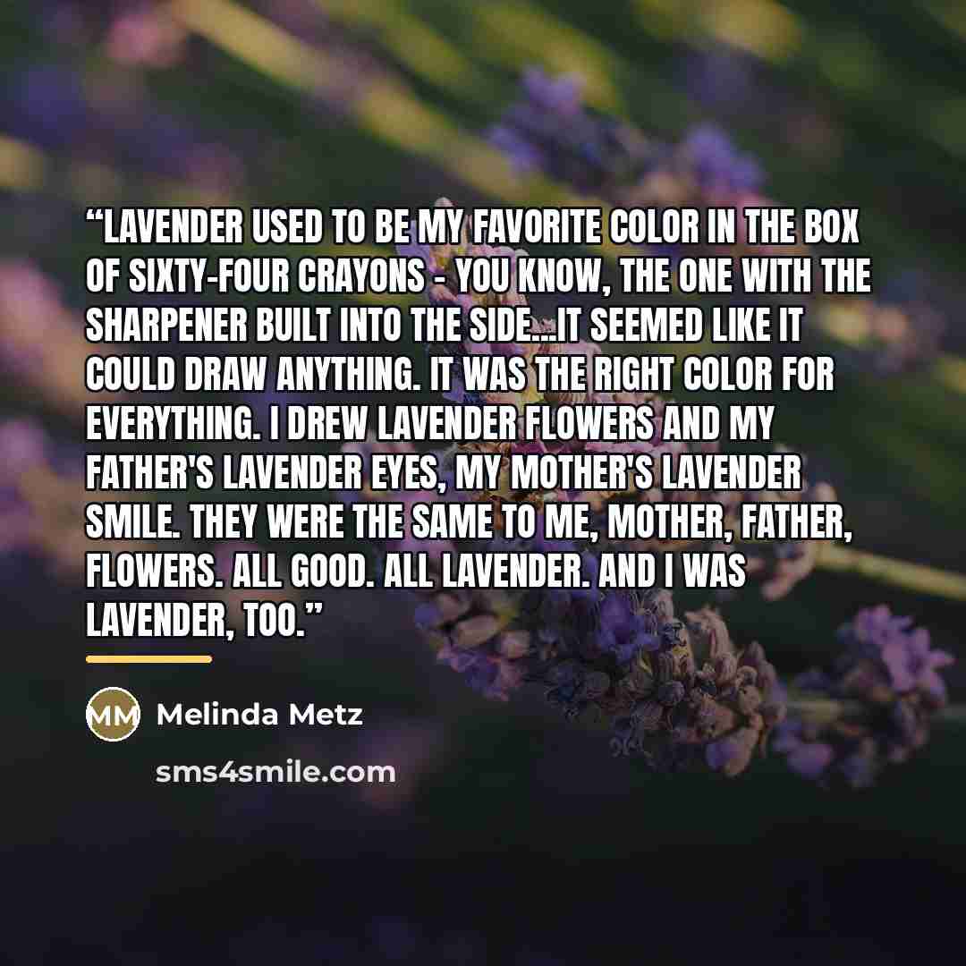 “Lavender used to be my favorite color in the box of sixty-four crayons - you know, the one with the sharpener built into the side...It seemed like it could draw anything. It was the right color for everything. I drew lavender flowers and my father's lavender eyes, my mother's lavender smile. They…” quote by Melinda Metz