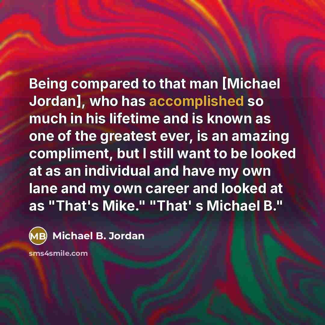 “Being compared to that man [Michael Jordan], who has accomplished so much in his lifetime and is known as one of the greatest ever, is an amazing compliment, but I still want to be looked at as an individual and have my own lane and my own career and looked at as "That's Mike." "That' s Michael B."” quote by Michael B. Jordan