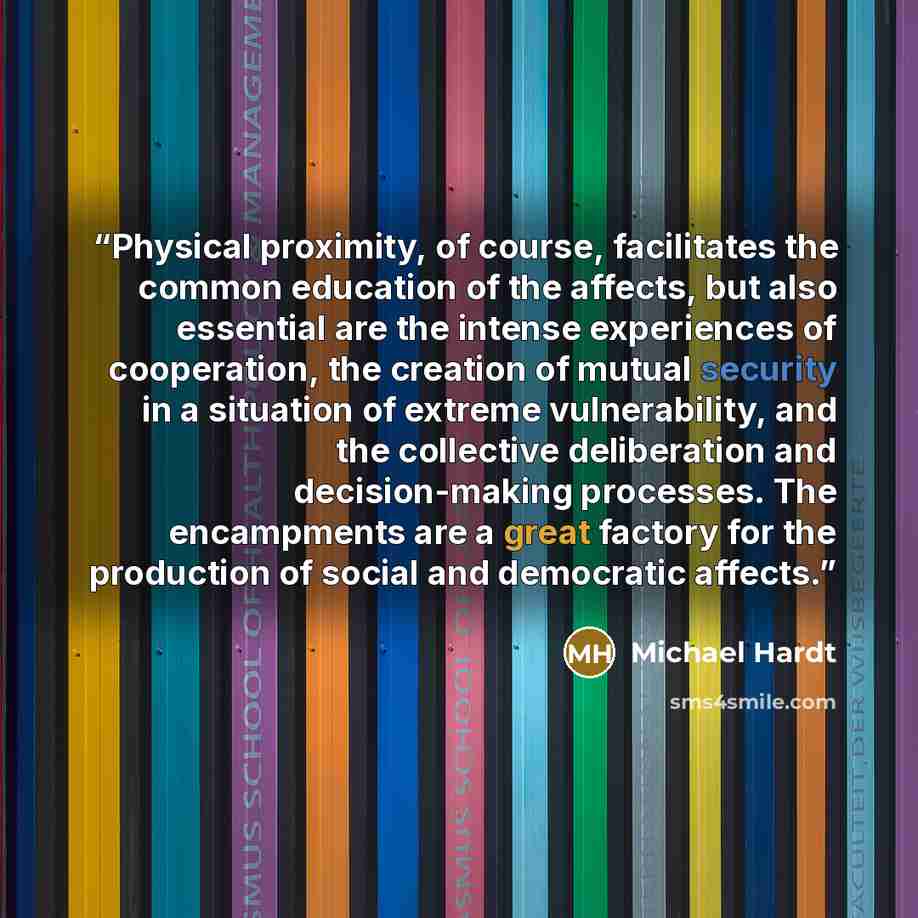 “Physical proximity, of course, facilitates the common education of the affects, but also essential are the intense experiences of cooperation, the creation of mutual security in a situation of extreme vulnerability, and the collective deliberation and decision-making processes. The encampments are…” quote by Michael Hardt