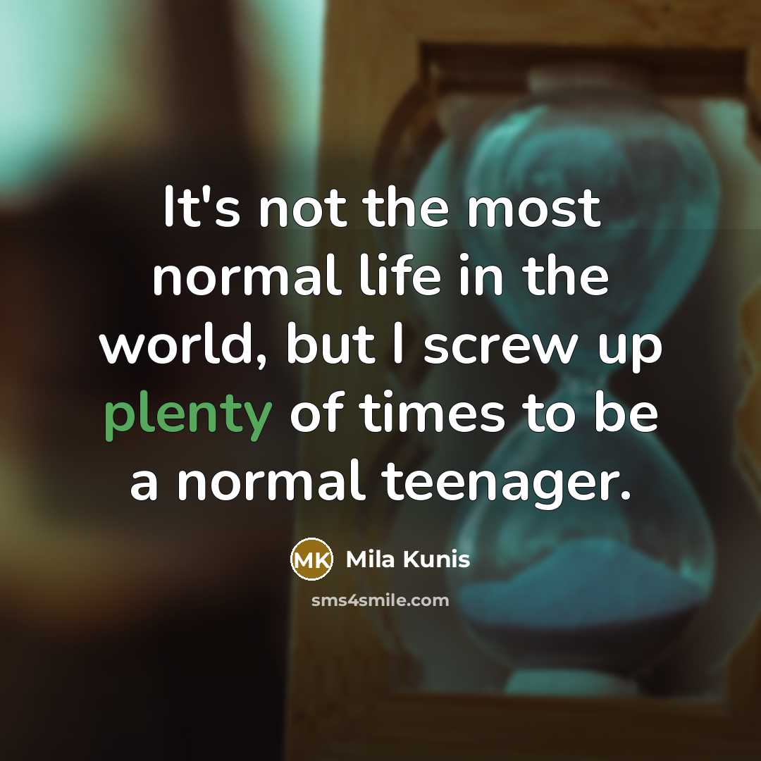“It's not the most normal life in the world, but I screw up plenty of times to be a normal teenager.” quote by Mila Kunis