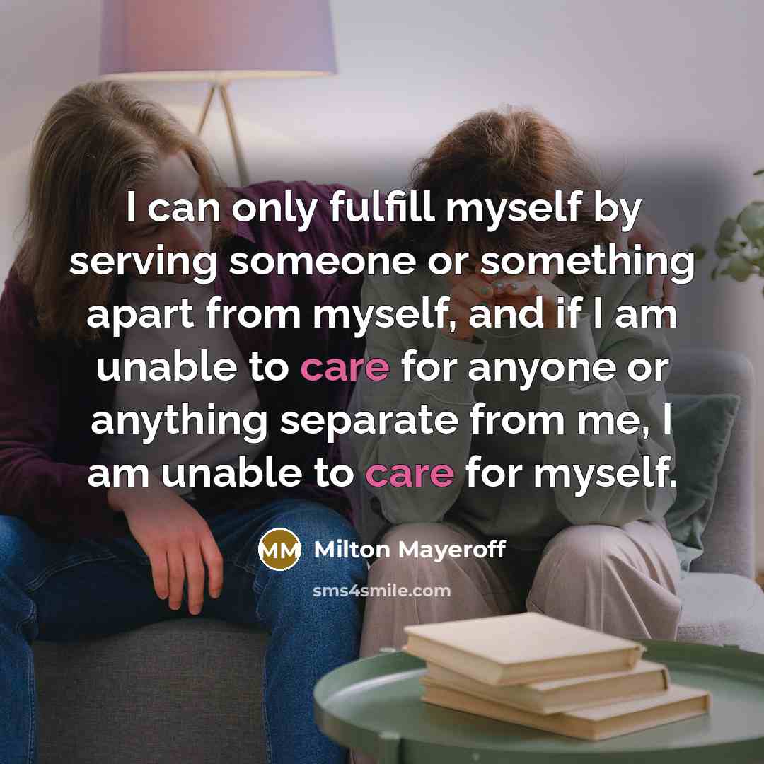 “I can only fulfill myself by serving someone or something apart from myself, and if I am unable to care for anyone or anything separate from me, I am unable to care for myself.” quote by Milton Mayeroff