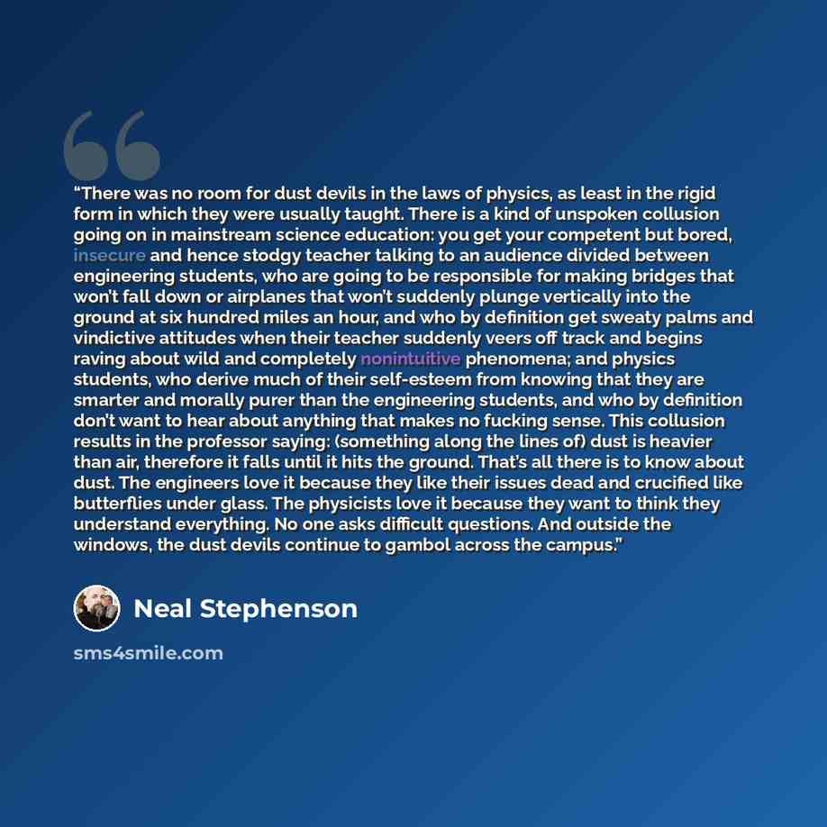 “There was no room for dust devils in the laws of physics, as least in the rigid form in which they were usually taught. There is a kind of unspoken collusion going on in mainstream science education: you get your competent but bored, insecure and hence stodgy teacher talking to an audience divided…” quote by Neal Stephenson