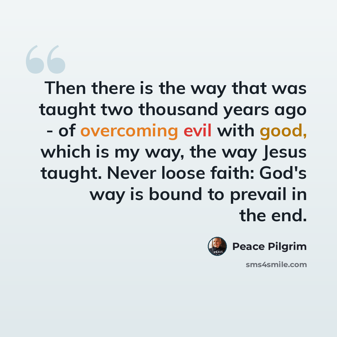 “Then there is the way that was taught two thousand years ago - of overcoming evil with good, which is my way, the way Jesus taught. Never loose faith: God's way is bound to prevail in the end.” quote by Peace Pilgrim