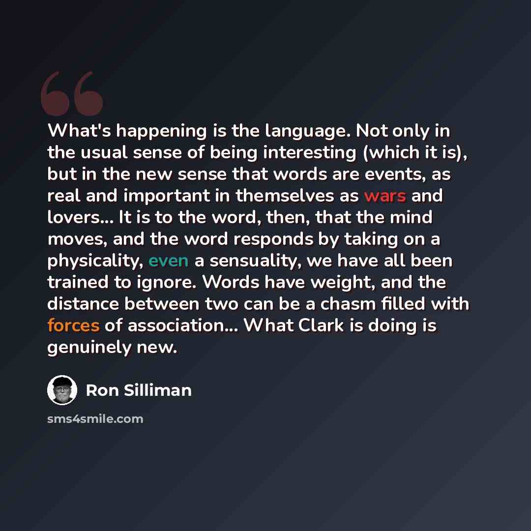“What's happening is the language. Not only in the usual sense of being interesting (which it is), but in the new sense that words are events, as real and important in themselves as wars and lovers... It is to the word, then, that the mind moves, and the word responds by taking on a physicality…” quote by Ron Silliman
