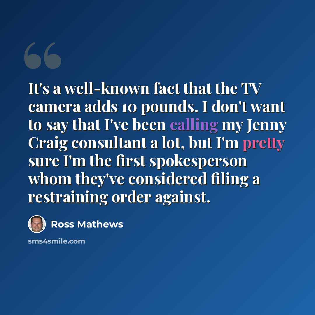 “It's a well-known fact that the TV camera adds 10 pounds. I don't want to say that I've been calling my Jenny Craig consultant a lot, but I'm pretty sure I'm the first spokesperson whom they've considered filing a restraining order against.” quote by Ross Mathews