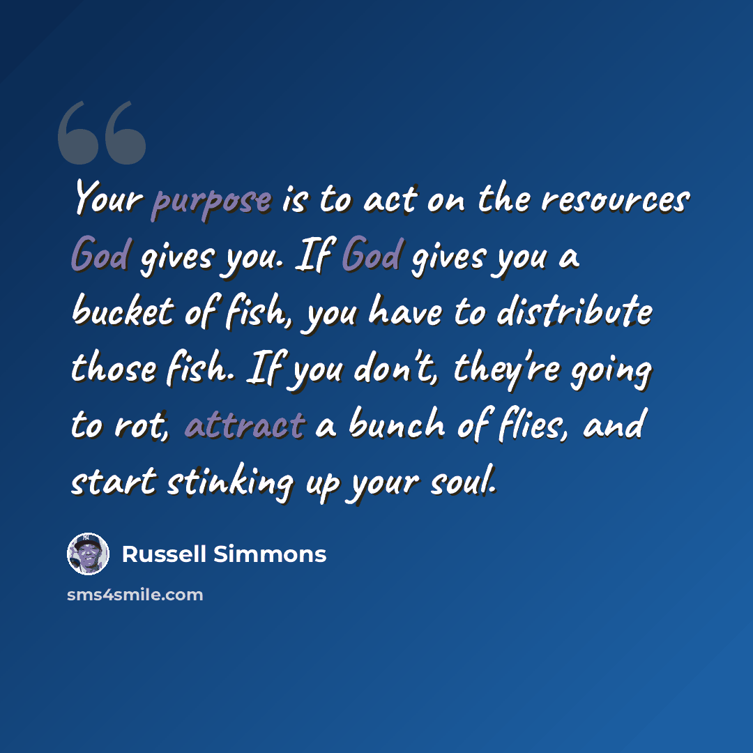 “Your purpose is to act on the resources God gives you. If God gives you a bucket of fish, you have to distribute those fish. If you don't, they're going to rot, attract a bunch of flies, and start stinking up your soul.” quote by Russell Simmons
