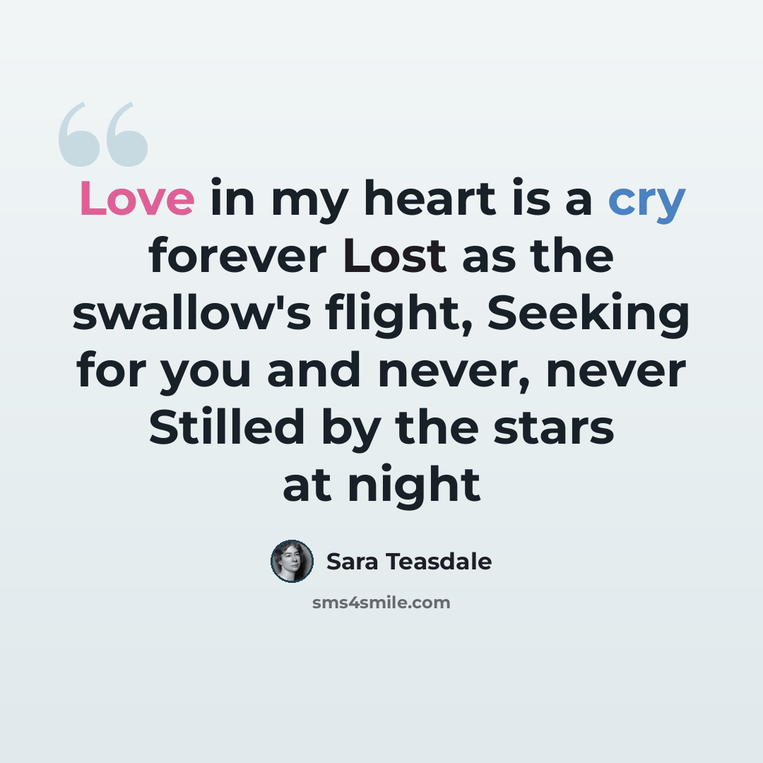 “Love in my heart is a cry forever Lost as the swallow's flight, Seeking for you and never, never Stilled by the stars at night” quote by Sara Teasdale