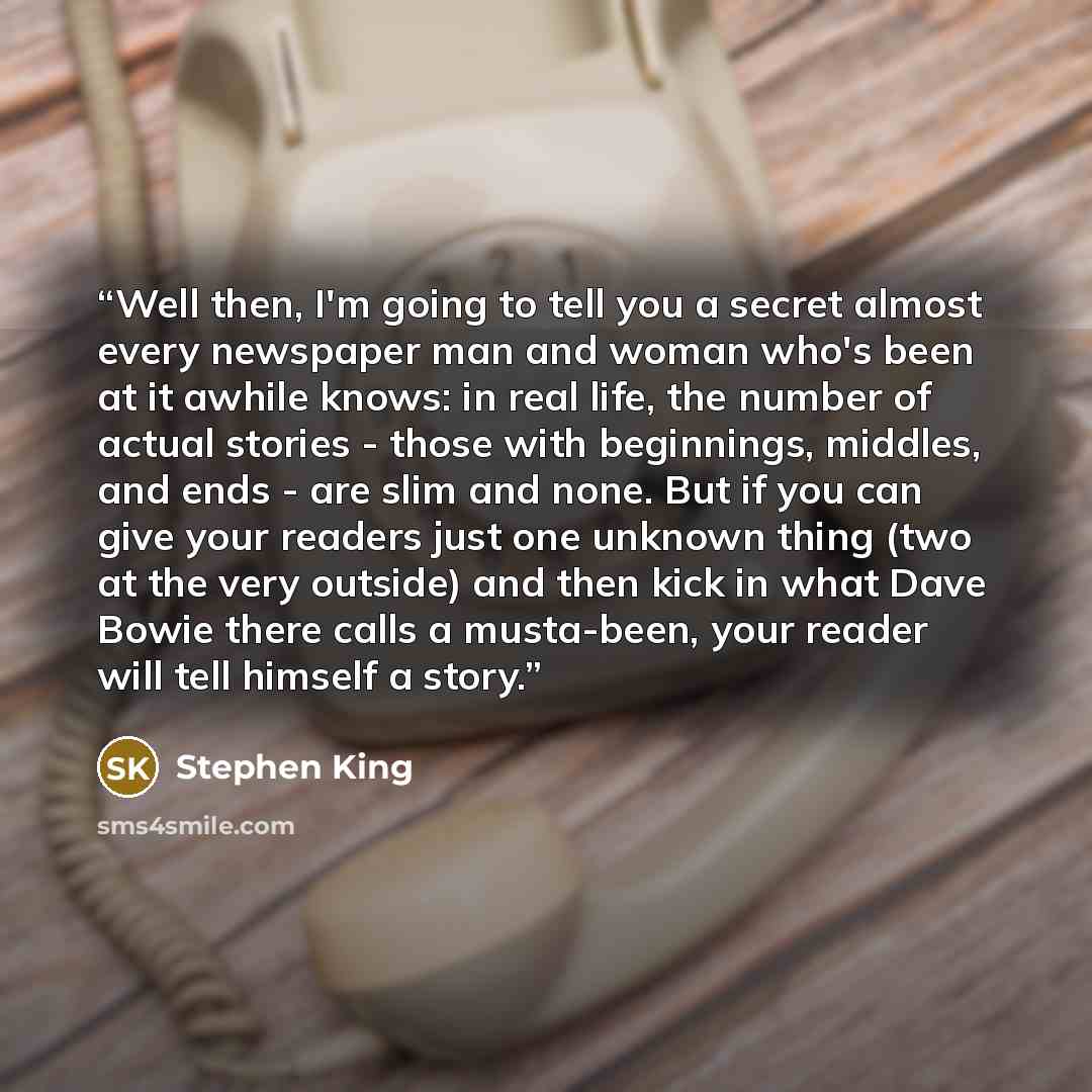 “Well then, I'm going to tell you a secret almost every newspaper man and woman who's been at it awhile knows: in real life, the number of actual stories - those with beginnings, middles, and ends - are slim and none. But if you can give your readers just one unknown thing (two at the very outside)…” quote by Stephen King