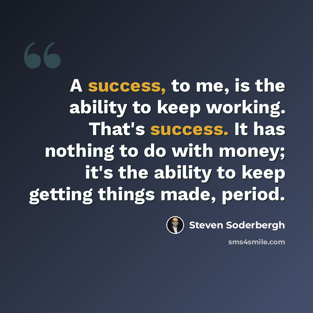 “A success, to me, is the ability to keep working. That's success. It has nothing to do with money; it's the ability to keep getting things made, period.” quote by Steven Soderbergh
