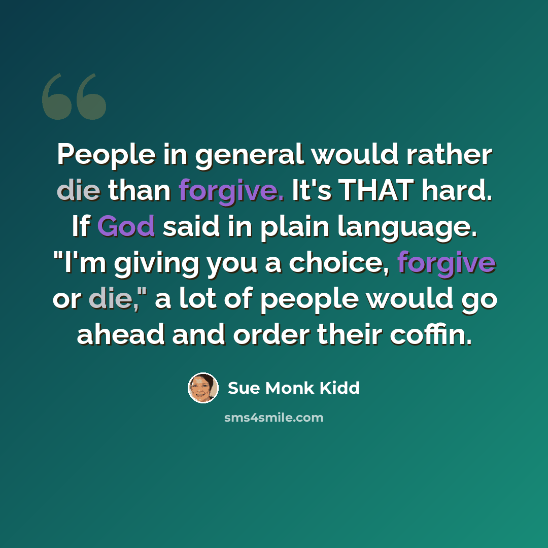 “People in general would rather die than forgive. It's THAT hard. If God said in plain language. "I'm giving you a choice, forgive or die," a lot of people would go ahead and order their coffin.” quote by Sue Monk Kidd