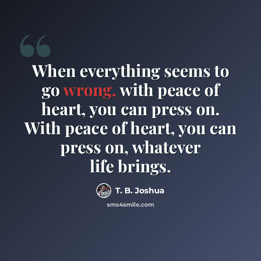 “When everything seems to go wrong, with peace of heart, you can press on. With peace of heart, you can press on, whatever life brings.” quote by T. B. Joshua