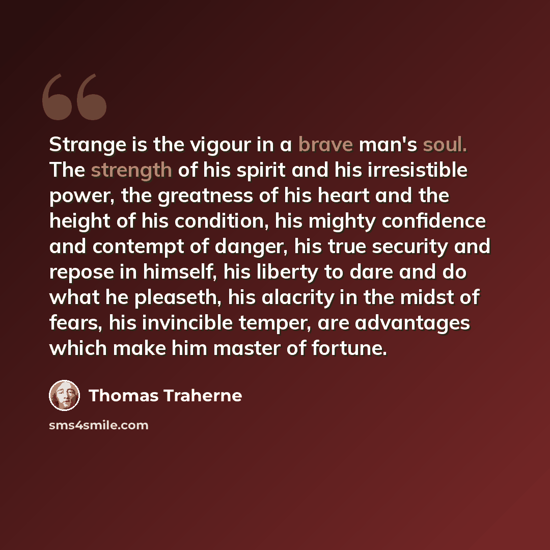 “Strange is the vigour in a brave man's soul. The strength of his spirit and his irresistible power, the greatness of his heart and the height of his condition, his mighty confidence and contempt of danger, his true security and repose in himself, his liberty to dare and do what he pleaseth, his…” quote by Thomas Traherne