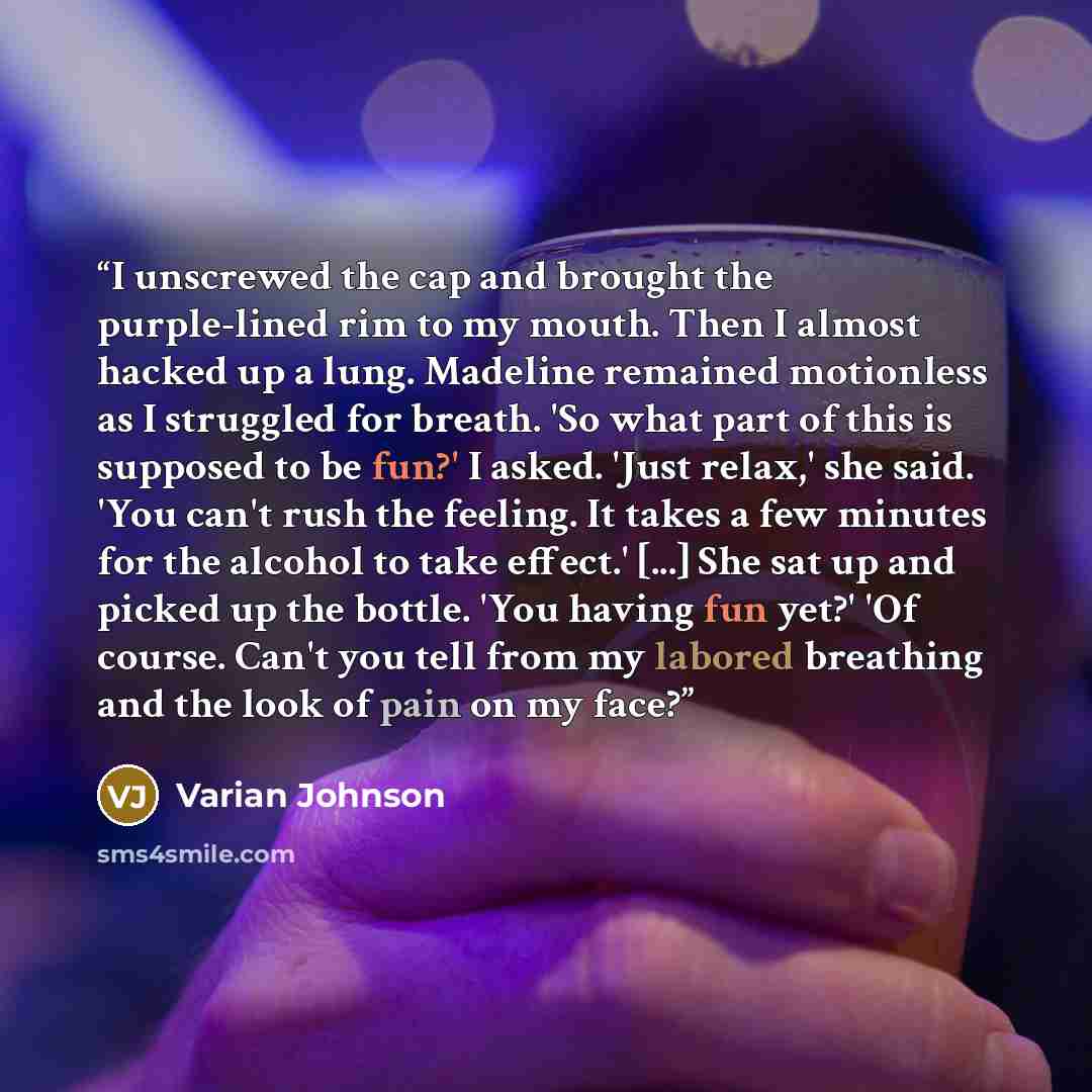 “I unscrewed the cap and brought the purple-lined rim to my mouth. Then I almost hacked up a lung. Madeline remained motionless as I struggled for breath. 'So what part of this is supposed to be fun?' I asked. 'Just relax,' she said. 'You can't rush the feeling. It takes a few minutes for the…” quote by Varian Johnson