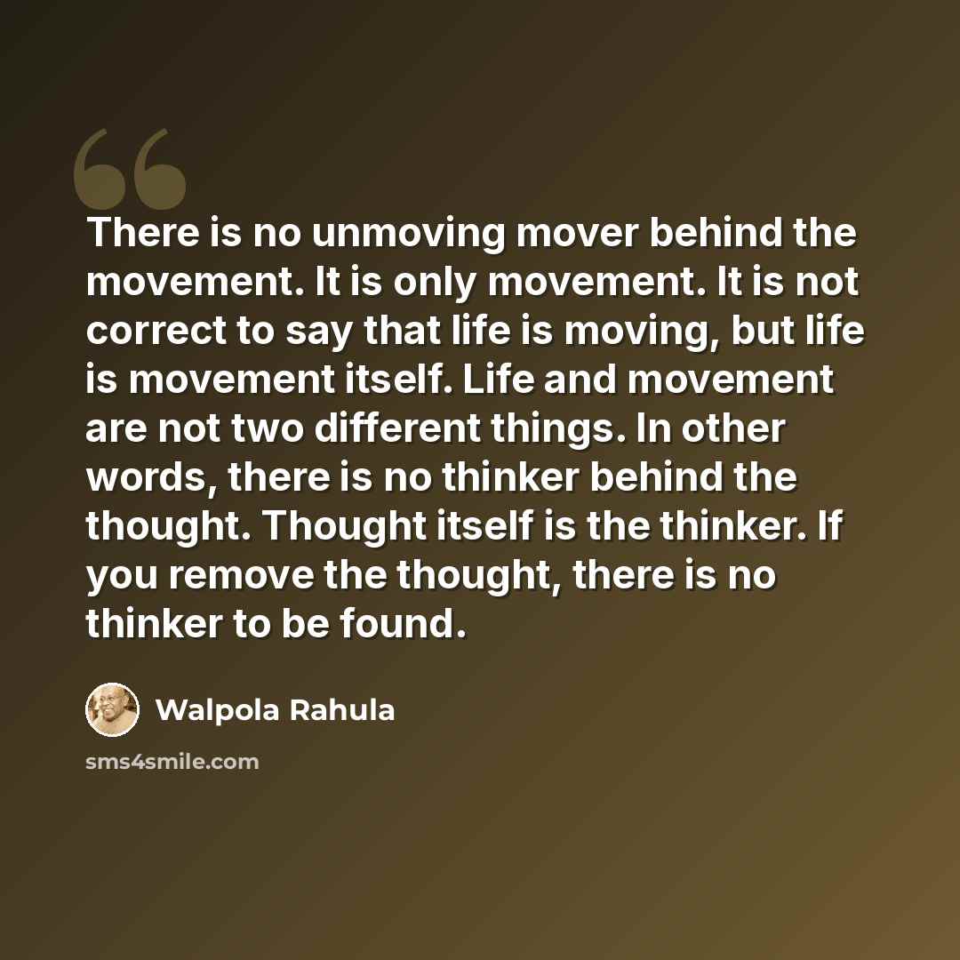 “There is no unmoving mover behind the movement. It is only movement. It is not correct to say that life is moving, but life is movement itself. Life and movement are not two different things. In other words, there is no thinker behind the thought. Thought itself is the thinker. If you remove the…” quote by Walpola Rahula