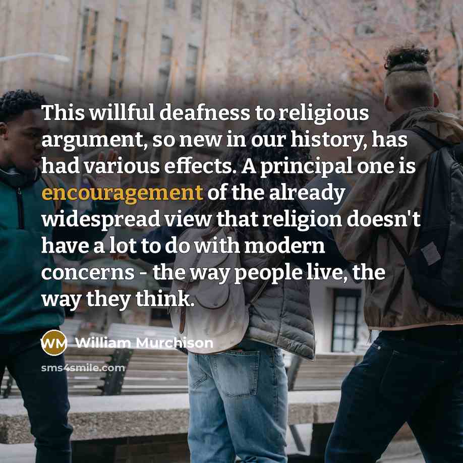 “This willful deafness to religious argument, so new in our history, has had various effects. A principal one is encouragement of the already widespread view that religion doesn't have a lot to do with modern concerns - the way people live, the way they think.” quote by William Murchison