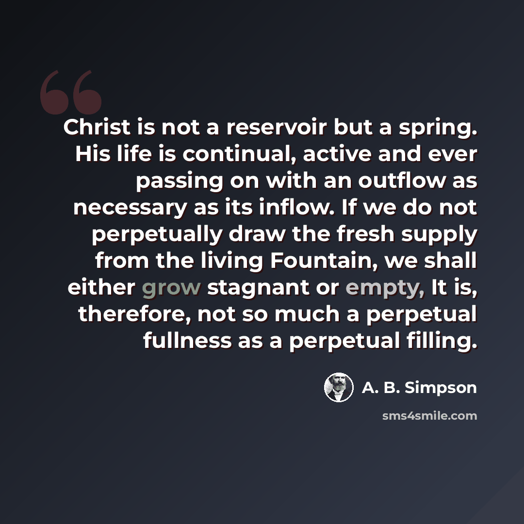 “Christ is not a reservoir but a spring. His life is continual, active and ever passing on with an outflow as necessary as its inflow. If we do not perpetually draw the fresh supply from the living Fountain, we shall either grow stagnant or empty, It is, therefore, not so much a perpetual fullness…” quote by A. B. Simpson