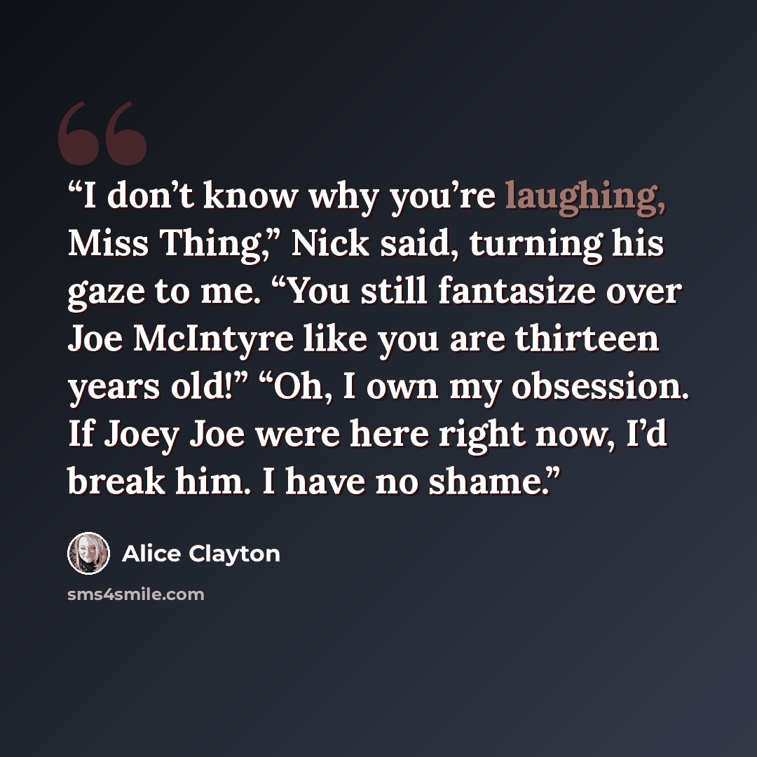 “I don’t know why you’re laughing, Miss Thing,” Nick said, turning his gaze to me. “You still fantasize over Joe McIntyre like you are thirteen years old!” “Oh, I own my obsession. If Joey Joe were here right now, I’d break him. I have no shame.” quote by Alice Clayton
