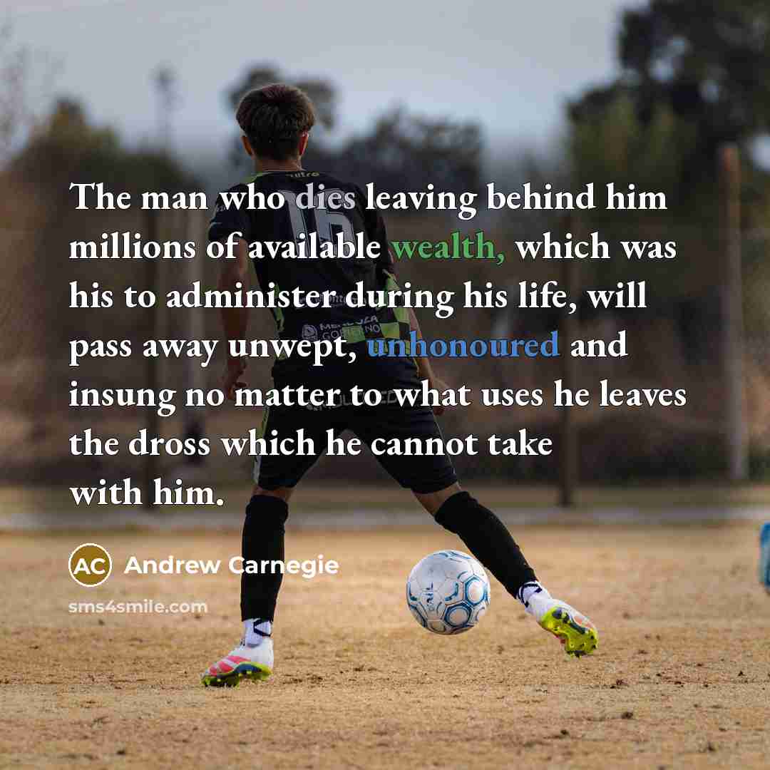 “The man who dies leaving behind him millions of available wealth, which was his to administer during his life, will pass away unwept, unhonoured and insung no matter to what uses he leaves the dross which he cannot take with him.” quote by Andrew Carnegie