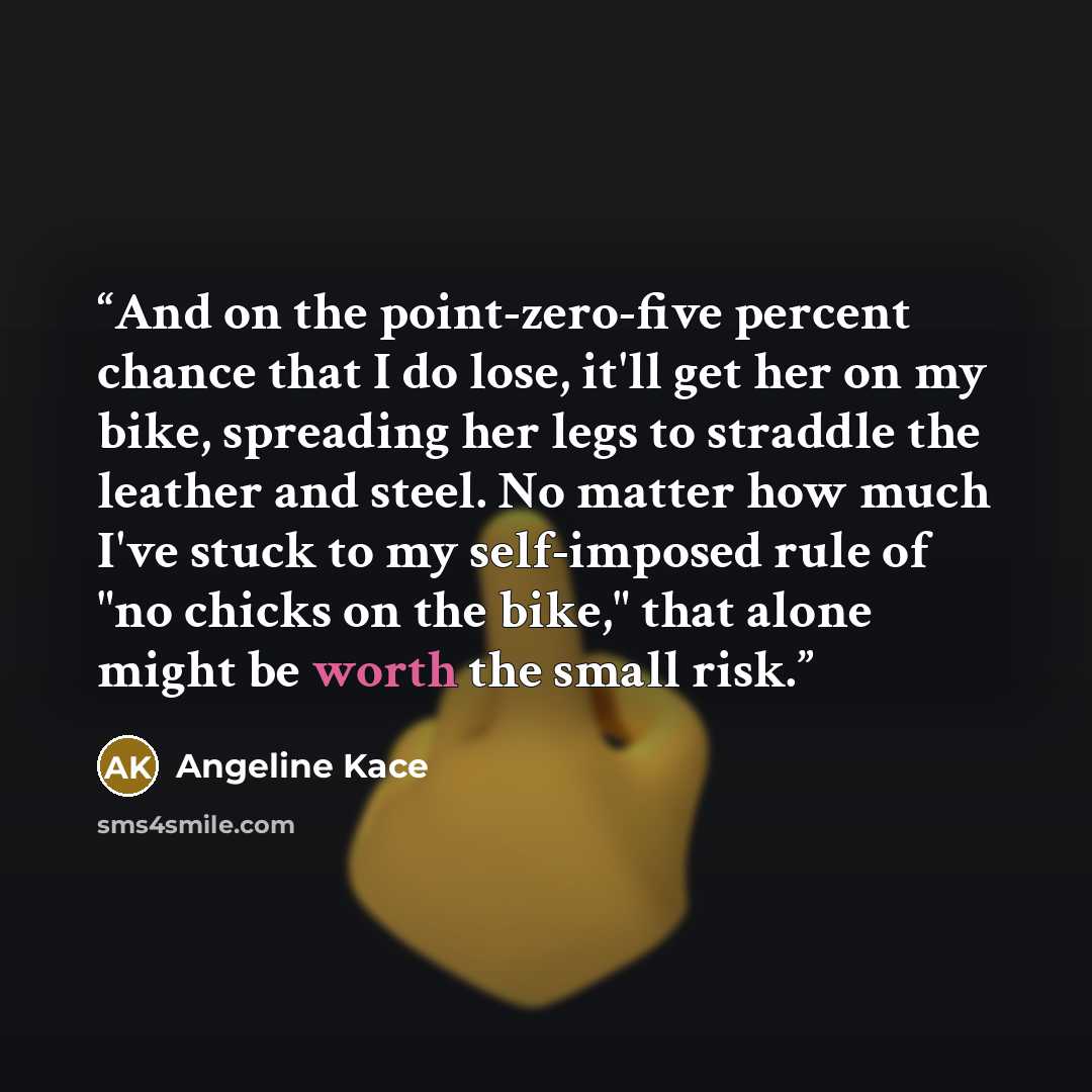 “And on the point-zero-five percent chance that I do lose, it'll get her on my bike, spreading her legs to straddle the leather and steel. No matter how much I've stuck to my self-imposed rule of "no chicks on the bike," that alone might be worth the small risk.” quote by Angeline Kace