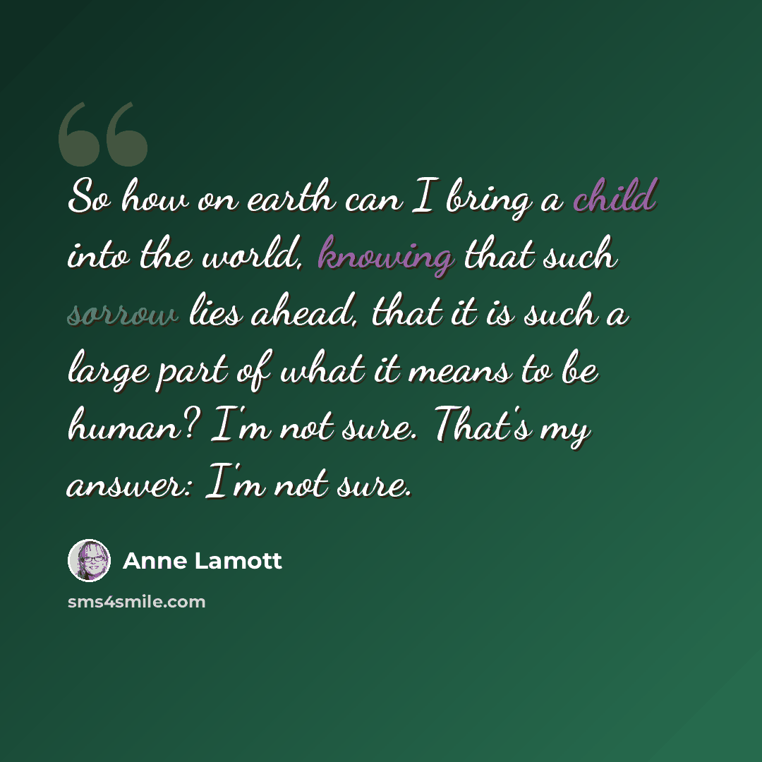 “So how on earth can I bring a child into the world, knowing that such sorrow lies ahead, that it is such a large part of what it means to be human? I'm not sure. That's my answer: I'm not sure.” quote by Anne Lamott