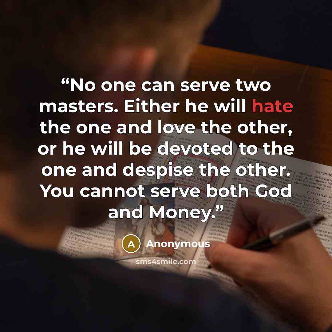 “No one can serve two masters. Either he will hate the one and love the other, or he will be devoted to the one and despise the other. You cannot serve both God and Money.” quote by Anonymous