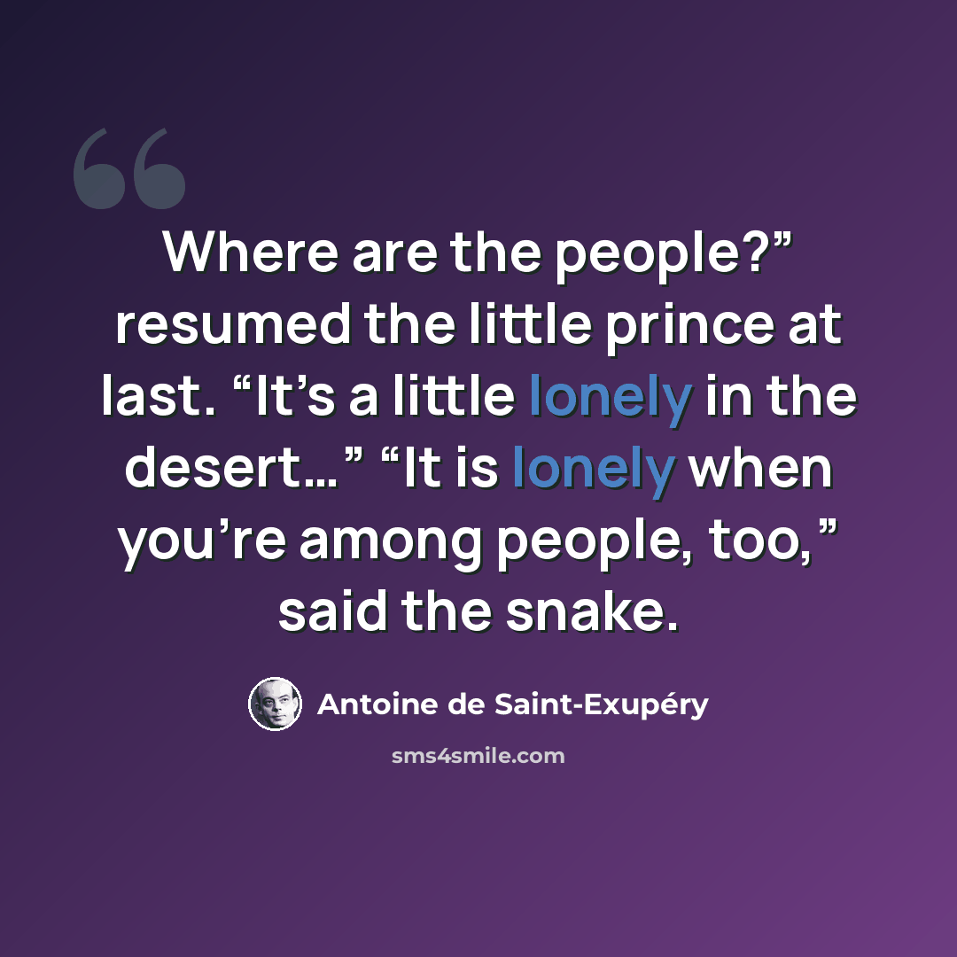 “Where are the people?” resumed the little prince at last. “It’s a little lonely in the desert…” “It is lonely when you’re among people, too,” said the snake.” quote by Antoine de Saint-Exupery