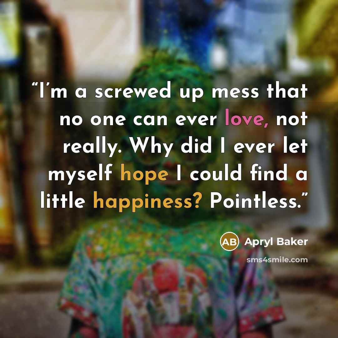 “I’m a screwed up mess that no one can ever love, not really. Why did I ever let myself hope I could find a little happiness? Pointless.” quote by Apryl Baker