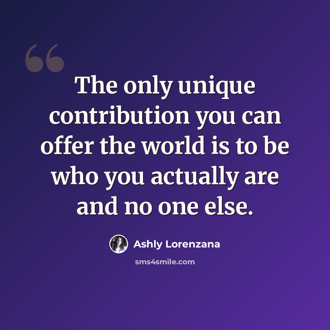 “The only unique contribution you can offer the world is to be who you actually are and no one else.” quote by Ashly Lorenzana